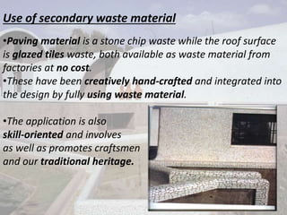 Use of secondary waste material
•Paving material is a stone chip waste while the roof surface
is glazed tiles waste, both available as waste material from
factories at no cost.
•These have been creatively hand-crafted and integrated into
the design by fully using waste material.
•The application is also
skill-oriented and involves
as well as promotes craftsmen
and our traditional heritage.
 