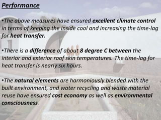 Performance
•The above measures have ensured excellent climate control
in terms of keeping the inside cool and increasing the time-lag
for heat transfer.
•There is a difference of about 8 degree C between the
interior and exterior roof skin temperatures. The time-lag for
heat transfer is nearly six hours.
•The natural elements are harmoniously blended with the
built environment, and water recycling and waste material
reuse have ensured cost economy as well as environmental
consciousness.
 