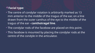 Facial type:
• The centre of condylar rotation is arbitrarily marked as 13
mm anterior to the middle of the tragus of the ear, on a line
drawn from the outer canthus of the eye to the middle of the
tragus of the ear - canthotragal line.
• The condylar rods of the facebow are placed on this point.
• This facebow is mounted by placing the condylar rods at the
centre of the condyle in the articulator.
 