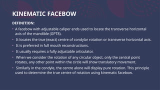 KINEMATIC FACEBOW
DEFINITION:
• A facebow with adjustable caliper ends used to locate the transverse horizontal
axis of the mandible (GPT8).
• It locates the true (exact) centre of condylar rotation or transverse horizontal axis.
• It is preferred in full mouth reconstructions.
• It usually requires a fully adjustable articulator.
• When we consider the rotation of any circular object, only the central point
rotates, any other point within the circle will show translatory movement.
• Similarly in the condyle, the centre alone will display pure rotation. This principle
used to determine the true centre of rotation using kinematic facebow.
 