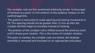 • The condylar rods are first positioned arbitrarily similar to facia type
of facebow at a point 13 mm anterior to the auditory meatus on the
canthotragal line.
• The patient is instructed to make opening and closing movements in
CR. The opening should not be greater than 12 mm as then the
condyle will then begin to translate instead of rotating.
• The position of the condylar rod is shifted around the arbitrary mark
until it shows pure rotation. This is the centre of condylar rotation.
• This point is marked, the condylar rods are locked, the facebow
assembly is removed and mounted on an appropriate articulator.
 