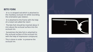 BITE FORK
• It is a U-shaped rod which is attached to
the maxillary occlusal rim while recording
the orientation jaw relation.
• It is attached to the frame with the help
of a metal rod called the ‘stem’.
• The bite fork should be inserted about 3
mm above the occlusal surface into the
occlusal rim.
• Sometimes the bite fork is attached to
the occlusal surface of the occlusal rim
with the help of impression compound.
• This is done in order to preserve the
occlusal rim.
 