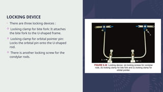 LOCKING DEVICE
• There are three locking devices :
 Locking clamp for bite fork: It attaches
the bite fork to the U-shaped frame.
 Locking clamp for orbital pointer pin:
Locks the orbital pin onto the U-shaped
rod.
 There is another locking screw for the
condylar rods.
 