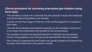 Clinical procedure for recording orientation jaw relation (using
facia type)
• The maxillary occlusal rim is inserted into the patient’s mouth and contoured
and all the required guidelines are marked.
• A point 13 mm from tragus of the ear on the canthotragal line is marked on
both sides.
• The bite fork is flamed and attached anteriorly to the maxillary occlusal rim,
3 mm above the incisal plane and parallel to the occlusal plane.
• The maxillary rim with the attached bite fork is inserted into the patient’s
mouth. The parallelism and centring of the attached bite fork are verified.
• The U-frame is supported by two fingers and gently rotated and inserted into
the stem of the bite fork in the patient’s mouth
 