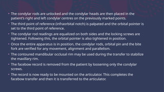 • The condylar rods are unlocked and the condylar heads are then placed in the
patient’s right and left condylar centres on the previously marked points.
• The third point of reference (infraorbital notch) is palpated and the orbital pointer is
set to the third point of reference.
• The condylar rod readings are equalized on both sides and the locking screws are
tightened. Following this, the orbital pointer is also tightened in position.
• Once the entire apparatus is in position, the condylar rods, orbital pin and the bite
fork are verified for any movement, alignment and parallelism.
• The contoured mandibular occlusal rim may be used during the transfer to stabilize
the maxillary rim.
• The facebow record is removed from the patient by loosening only the condylar
screws.
• The record is now ready to be mounted on the articulator. This completes the
facebow transfer and then it is transferred to the articulator.
 
