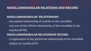 MAXILLOMANDIULAR RELATIONS AND RECORD
MAXILLOMANDIBULAR RELATIONSHIP:
Any spatial relationship of maxilla to the mandible;
any one of the infinite relationship of the mandible to the
maxilla (GPT8)
MAXILLOMANDIBULAR RELATONSHIP RECORD:
A registration of any positional relationship of the mandible
relative to maxilla (GPT)
 