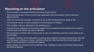 Mounting on the articulator
• The articulator is programmed first (zeroing of articulator):
• The incisal guide pin is set to correct jaw separation and the anterior stop screws are
tightened first.
• Next the horizontal condylar inclination is set at 40° and the Bennett angle at 20°.
• The facebow record is now mounted on the articulator as follows:
• The condylar rods are attached to the auditory pins.
• The bite fork is stabilized on the tilting support bar provided and the orbital pin is made to
coincide with the orbital axis plane indicator.
• The incisal pin is locked with its lock screw at zero on calibration and the incisal table is set
horizontally
• The upper member of the articulator is swung open, plaster is mixed and placed on the cast
and the upper member is closed , until the incisal pin fully touches the incisal table and
upper mounting plate is covered with plaster.
• Excess plaster is trimmed once the plaster is set. Facebow is now removed by loosening all
the locking devices.
 