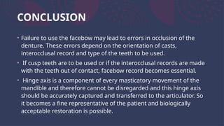 CONCLUSION
• Failure to use the facebow may lead to errors in occlusion of the
denture. These errors depend on the orientation of casts,
interocclusal record and type of the teeth to be used.
• If cusp teeth are to be used or if the interocclusal records are made
with the teeth out of contact, facebow record becomes essential.
• Hinge axis is a component of every masticatory movement of the
mandible and therefore cannot be disregarded and this hinge axis
should be accurately captured and transferred to the articulator. So
it becomes a fine representative of the patient and biologically
acceptable restoration is possible.
 