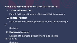 Maxillomandibular relations are classified into:
1. Orientation relation
Establish the relationship of the maxilla into cranium
2. Vertical relation
Establish the degree of jaw separation or vertical height
of
the face
3. Horizontal relation
Establish the antero-posterior and side to side
relationship
 
