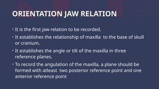 ORIENTATION JAW RELATION
• It is the first jaw relation to be recorded.
• It establishes the relationship of maxilla to the base of skull
or cranium.
• It establishes the angle or tilt of the maxilla in three
reference planes.
• To record the angulation of the maxilla, a plane should be
formed with atleast two posterior reference point and one
anterior reference point
 