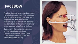 FACEBOW
A caliper like instrument used to record
the spatial relationship of the maxillary
arch to some anatomic reference point
or points and then transfer this
relationship to an articulator; it orients
the dental cast in the same relationship
to the opening axis of the articulator.
Customarily the anatomic references
are the mandibular condyles,
transverse horizontal axis and one
other selected anterior point; also
called hinge bow (GPT8).
 