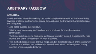 ARBITRARY FACEBOW
DEFINITION:
A device used to relate the maxillary cast to the condylar elements of an articulator using
(average anatomic landmarks to estimate the position of the transverse horizontal axis on
the face (GPI8).
• Also called 'average axis facebow’.
• It is the most commonly used facebow and is preferred for complete denture
construction.
• The hinge axis (transverse horizontal axis) is approximately located. It positions the rods
within 5 mm of the true centre of rotation of condyle.
• This method does not locate the true hinge axis, but the clinical impact of this inaccuracy
is minimal and will lead to a mild error in the occlusion, which can be adjusted during
insertion of the complete dentures.
 