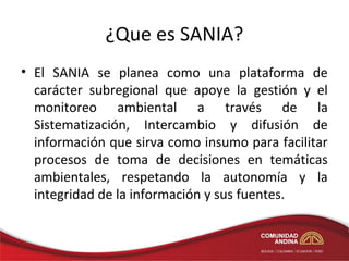 ¿Que es SANIA?
• El SANIA se planea como una plataforma de
  carácter subregional que apoye la gestión y el
  monitoreo ambiental a través de la
  Sistematización, Intercambio y difusión de
  información que sirva como insumo para facilitar
  procesos de toma de decisiones en temáticas
  ambientales, respetando la autonomía y la
  integridad de la información y sus fuentes.
 