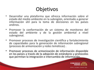 Objetivos
• Desarrollar una plataforma que ofrezca información sobre el
  estado del medio ambiente en la subregión, orientado a generar
  información útil para la toma de decisiones en los países
  andinos.
• Promover la conformación de un sistema de monitoreo del
  estado del ambiente y de la gestión ambiental a nivel
  subregional.
• Promover procesos de investigación científica y fortalecimiento
  de capacidades para la generación de información subregional
  (procesos de armonización y redes temáticas) .
• Promover procesos de armonización de información disponible
  en los países a través de la adopción de estándares y protocolos
  que permitan la integración e intercambio de información.
 