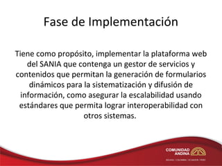 Fase de Implementación

Tiene como propósito, implementar la plataforma web
    del SANIA que contenga un gestor de servicios y
contenidos que permitan la generación de formularios
     dinámicos para la sistematización y difusión de
  información, como asegurar la escalabilidad usando
 estándares que permita lograr interoperabilidad con
                    otros sistemas.
 