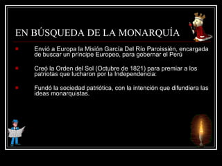 EN BÚSQUEDA DE LA MONARQUÍA Envió a Europa la Misión García Del Río Paroissién, encargada de buscar un príncipe Europeo, para gobernar el Perú Creó la Orden del Sol (Octubre de 1821) para premiar a los patriotas que lucharon por la Independencia:  Fundó la sociedad patriótica, con la intención que difundiera las ideas monarquistas. 