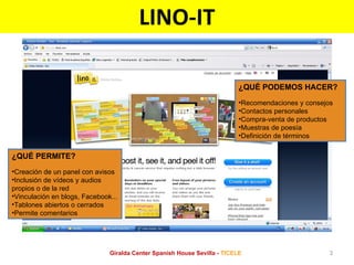 LINO-IT ¿QUÉ PERMITE? Creación de un panel con avisos Inclusión de vídeos y audios propios o de la red Vinculación en blogs, Facebook... Tablones abiertos o cerrados Permite comentarios ¿QUÉ PODEMOS HACER? Recomendaciones y consejos Contactos personales Compra-venta de productos Muestras de poesía Definición de términos Giralda Center Spanish House Sevilla -  TICELE 