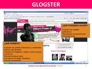 GLOGSTER ¿QUÉ PERMITE? Creación de carteles interactivos y multimedia Edición casi ilimitada Inclusión de imágenes, vídeos y audio propios o de la red Permite introducir texto Vinculación en blogs, Facebook... Permite comentarios ¿QUÉ PODEMOS HACER? Creación de carteles publicitarios Resúmenes de exposiciones Presentaciones Giralda Center Spanish House Sevilla -  TICELE 