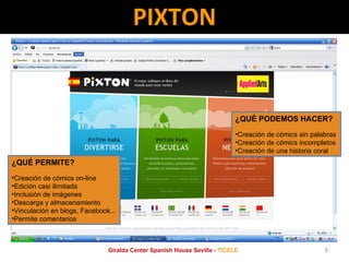 PIXTON ¿QUÉ PERMITE? Creación de cómics on-line Edición casi ilimitada Inclusión de imágenes Descarga y almacenamiento Vinculación en blogs, Facebook... Permite comentarios ¿QUÉ PODEMOS HACER? Creación de cómics sin palabras Creación de cómics incompletos Creación de una historia coral Giralda Center Spanish House Sevilla -  TICELE 