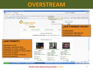 OVERSTREAM ¿QUÉ PERMITE? Subtitulado on-line Descarga y almacenamiento Separación de vídeo y subtítulo Posibilidad de trabajar al mismo tiempo desde varios equipos Vinculación en blogs, Facebook... Permite comentarios ¿QUÉ PODEMOS HACER? Subtitulados Subtitulados alternativos Subtitulados parciales Giralda Center Spanish House Sevilla -  TICELE 