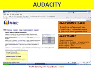 AUDACITY ¿QUÉ PERMITE? Creación de audios Posibilidad de descarga y almacenamiento Posibilidad de importar y exportar los audios propios u otros Posibilidad de mezcla de pistas ¿QUÉ PODEMOS HACER? Creación de cuñas radiofónicas Creación de doblajes alternativos Creación de mensajes telefónicos Giralda Center Spanish House Sevilla -  TICELE 