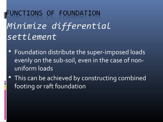 Minimize differential 
settlement 
 Foundation distribute the super-imposed loads 
evenly on the sub-soil, even in the case of non-uniform 
loads 
 This can be achieved by constructing combined 
footing or raft foundation 
 