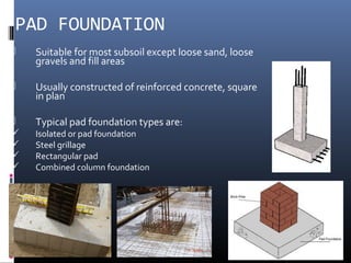 PAD FOUNDATION 
 Suitable for most subsoil except loose sand, loose 
gravels and fill areas 
 Usually constructed of reinforced concrete, square 
in plan 
 Typical pad foundation types are: 
 Isolated or pad foundation 
 Steel grillage 
 Rectangular pad 
 Combined column foundation 
 