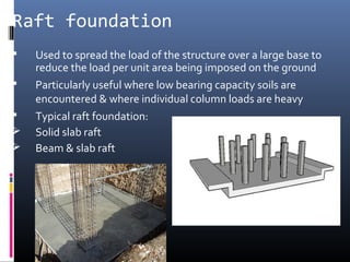 Raft foundation 
 Used to spread the load of the structure over a large base to 
reduce the load per unit area being imposed on the ground 
 Particularly useful where low bearing capacity soils are 
encountered & where individual column loads are heavy 
 Typical raft foundation: 
 Solid slab raft 
 Beam & slab raft 
 