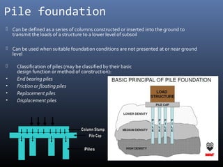 Pile foundation 
 Can be defined as a series of columns constructed or inserted into the ground to 
transmit the loads of a structure to a lower level of subsoil 
 Can be used when suitable foundation conditions are not presented at or near ground 
level 
 Classification of piles (may be classified by their basic 
design function or method of construction): 
• End bearing piles 
• Friction or floating piles 
• Replacement piles 
• Displacement piles 
 