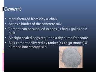 Cement 
 Manufactured from clay & chalk 
 Act as a binder of the concrete mix 
 Cement can be supplied in bags ( 1 bag = 50kg) or in 
bulk 
 Air tight sealed bags requiring a dry dump free store 
 Bulk cement delivered by tanker (12 to 50 tonnes) & 
pumped into storage silo 
 