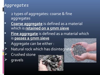 Aggregates 
 2 types of aggregates: coarse & fine 
aggregates 
 Coarse aggregate is defined as a material 
which is retained on a 5mm sieve 
 Fine aggregate is defined as a material which 
is passes a 5mm sieve 
 Aggregate can be either : 
 Natural rock which has disintegrated 
 Crushed stone 
 gravels 
 