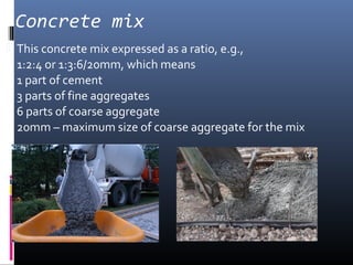 Concrete mix 
 This concrete mix expressed as a ratio, e.g., 
1:2:4 or 1:3:6/20mm, which means 
1 part of cement 
3 parts of fine aggregates 
6 parts of coarse aggregate 
20mm – maximum size of coarse aggregate for the mix 
 