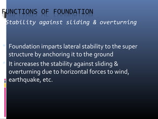 Stability against sliding & overturning 
 Foundation imparts lateral stability to the super 
structure by anchoring it to the ground 
 It increases the stability against sliding & 
overturning due to horizontal forces to wind, 
earthquake, etc. 
 