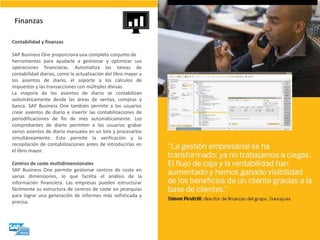 Contabilidad y finanzas SAP Business One proporciona una completo conjunto de herramientas para ayudarle a gestionar y optimizar sus operaciones financieras. Automatiza las tareas de contabilidad diarias, como la actualización del libro mayor y los asientos de diario, el soporte a los cálculos de impuestos y las transacciones con múltiples divisas. La mayoría de los asientos de diario se contabilizan automáticamente desde las áreas de ventas, compras y banca. SAP Business One también permite a los usuarios crear asientos de diario e invertir las contabilizaciones de periodificaciones de fin de mes automáticamente. Los comprobantes de diario permiten a los usuarios grabar varios asientos de diario manuales en un lote y procesarlos simultáneamente. Esto permite la verificación y la recopilación de contabilizaciones antes de introducirlas en el libro mayor. Centros de coste multidimensionales SAP Business One permite gestionar centros de coste en varias dimensiones, lo que facilita el análisis de la información financiera. Las empresas pueden estructurar fácilmente su estructura de centros de coste en jerarquías para lograr una generación de informes más sofisticada y precisa. 
Finanzas  