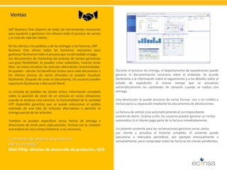 SAP Business One dispone de todas las herramientas necesarias para ayudarle a gestionar con eficacia todo el proceso de ventas y el ciclo de vida del cliente. De las ofertas a los pedidos y de las entregas a las facturas, SAP Business One ofrece todas las funciones necesarias para gestionar fácilmente todo el proceso que va del pedido al pago. Los documentos de marketing del proceso de ventas garantizan una gran flexibilidad. Se pueden crear subtotales, insertar texto libre, así como visualizar los artículos alternativos recomendados. Se pueden calcular los beneficios brutos para cada documento y los últimos precios de venta ofrecidos se pueden visualizar fácilmente. Después de crear un documento, los usuarios pueden exportarlo fácilmente a Microsoft Word. La entrada de pedidos de cliente ofrece información completa sobre la posición de stock de un artículo en varios almacenes cuando se produce una carencia. La funcionalidad de la cantidad ATP disponible garantiza que se puede seleccionar el pedido realizado de una lista de artículos alternativos o permitir la entrega parcial de los artículos. También se pueden especificar varias fechas de entrega y direcciones de envío para cada posición, incluso con la creación automática de una compra bilateral, si es necesario. 
Ventas “La función de análisis de ventas de SAP es increíble.” Matt Philp: director de desarrollo de productos, QED 
Durante el proceso de entrega, el departamento de expediciones puede generar la documentación necesaria sobre el embalaje. Se accede fácilmente a la información sobre el seguimiento y a los detalles sobre el estado de expedición, al mismo tiempo que se actualizan automáticamente las cantidades de almacén cuando se realiza una entrega. Una devolución se puede procesar de varias formas: con o sin crédito o incluso para su reparación mediante los documentos de devoluciones. La factura de ventas crea automáticamente el correspondiente asiento de diario. Gracias a ello, los usuarios pueden generar un recibo automático si el cliente paga parte de la factura inmediatamente. Un potente asistente para las reclamaciones gestiona varias cartas por cliente y actualiza el historial completo. El asistente puede ejecutarse a intervalos periódicos, por ejemplo mensualmente o semanalmente, para comprobar todas las facturas de cliente pendientes.  