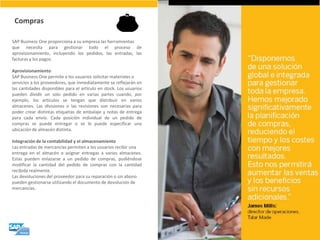 SAP Business One proporciona a su empresa las herramientas que necesita para gestionar todo el proceso de aprovisionamiento, incluyendo los pedidos, las entradas, las facturas y los pagos. Aprovisionamiento SAP Business One permite a los usuarios solicitar materiales o servicios a los proveedores, que inmediatamente se reflejarán en las cantidades disponibles para el artículo en stock. Los usuarios pueden dividir un solo pedido en varias partes cuando, por ejemplo, los artículos se tengan que distribuir en varios almacenes. Las divisiones o las revisiones son necesarias para poder crear distintas etiquetas de embalaje y notas de entrega para cada envío. Cada posición individual de un pedido de compras se puede entregar o se le puede especificar una ubicación de almacén distinta. Integración de la contabilidad y el almacenamiento Las entradas de mercancías permiten a los usuarios recibir una entrega en el almacén o asignar entregas a varios almacenes. Estas pueden enlazarse a un pedido de compras, pudiéndose modificar la cantidad del pedido de compras con la cantidad recibida realmente. Las devoluciones del proveedor para su reparación o sin abono pueden gestionarse utilizando el documento de devolución de mercancías. 
Compras  