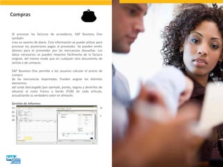 Compras 
Al procesar las facturas de acreedores, SAP Business One también crea un asiento de diario. Esta información se puede utilizar para procesar los posteriores pagos al proveedor. Se pueden emitir abonos para el proveedor por las mercancías devueltas. Los datos necesarios se pueden importar fácilmente de la factura original, del mismo modo que en cualquier otro documento de ventas o de compras. SAP Business One permite a los usuarios calcular el precio de compra de las mercancías importadas. Pueden asignar los distintos elementos del coste descargado (por ejemplo, portes, seguro y derechos de aduana) al coste franco a bordo (FOB) de cada artículo, actualizando su verdadero valor en almacén. Gestión de informes Los informes se pueden generar con datos en tiempo real y se pueden visualizar en varios formatos, en cuadros de mandos o incluso en dispositivos móviles.  