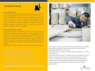 Stock y distribución Las funciones de control de stocks de SAP Business One permiten a los usuarios gestionar con precisión los envíos de entrada y de salida, la información sobre el maestro de artículos, así como las listas de precios. Los usuarios también pueden definir artículos alternativos, realizar ajustes de aumento o disminución de stocks, revalorar los costes de stocks basándose en valores de mercado actuales y realizar recuentos cíclicos, así como generar listas de picking para pedidos de cliente abiertos. Datos del maestro de artículos Esta función permite a los usuarios definir artículos de producción (fabricar), artículos de compras (comprar) o artículos que no son de stock, como mano de obra, desplazamientos o activos fijos. Aquí se conserva la información por defecto, como el proveedor de compras, la unidad de medida de compra y venta y la situación fiscal de un artículo. Los artículos en stock pueden mantenerse en múltiples almacenes y también los costes de cada artículo en cada almacén. SAP Business One también ofrece soporte a diferentes métodos de 
Control de stocks “El control de stock de SAP nos ha ayudado a gestionar nuestro stock de salida, así como las devoluciones de tareas o los artículos que no son necesarios. Podemos realizar el seguimiento de todos los artículos que deseamos vender y volver a incorporar al stock.” Paul Stevenson: director general, Stevensons Heating 
evaluación de stocks en base a los artículos individuales. Los métodos compatibles actualmente son el coste estándar, la media móvil ponderada y FIFO (First In, First Out). En los datos del maestro de artículos también se mantienen los datos de planificación. Los usuarios pueden definir un método de aprovisionamiento (como fabricar o comprar), así como los intervalos de pedido en los que comprar un artículo (por ejemplo, mensualmente, semanalmente o diariamente). También se pueden definir los tamaños de lote de compra, así como la cantidad mínima de pedido y el tiempo de entrega medio.  