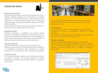 Control de stocks 
Números de serie y lotes Se pueden generar números de serie automáticamente en base a plantillas. También se pueden crear manualmente y se pueden asignar solo al liberar desde el stock u opcionalmente en cada transacción. Los usuarios pueden asignar lotes a productos y clasificarlos según la fecha de caducidad o cualquier otro atributo de libre definición. Los lotes de estos productos se pueden especificar en pedidos de cliente, notas de entrega y movimientos de stocks. Evaluación de stock Diferentes situaciones o condiciones de mercado pueden requerir la modificación del método de evaluación de stock. Con el informe del método de evaluación de stock actualizado, se pueden seleccionar fácilmente artículos de una lista y cambiar el método de evaluación actual por un método alternativo. Ubicaciones del stock Se pueden definir varios niveles de ubicación de stock en un almacén, lo que permitirá el almacenamiento de las mercancías en contenedores individuales. Estas ubicaciones se pueden configurar con sus propios parámetros, restricciones y requisitos. Recuento de stock En los almacenes de gran tamaño, el recuento de stocks suele ser un proceso continuo. Esta función optimiza el proceso identificando el momento en que se debe realizar el recuento de cada artículo. 
Las alertas y los informes generados contribuyen a garantizar que los artículos de distintos niveles de importancia se cuenten con la frecuencia necesaria. Lista de precios Los usuarios pueden definir tantas listas de precios como deseen y vincularlas con clientes o proveedores. También se pueden especificar los precios por unidades de medida. Por ejemplo, precio por unidad o por variante sobre la base del paquete o caja. Recogida y embalaje Las funciones de recogida y embalaje permiten a los usuarios gestionar el proceso de recogida y embalaje en tres colas. A medida que se introducen los pedidos, estos se muestran en una cola "abierta“ que puede liberarse para la recogida y entregarse a continuación.  