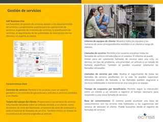 SAP Business One Las funciones de gestión de servicios ayudan a los departamentos de servicios a proporcionar soporte para las operaciones de servicios, la gestión de contratos de servicios, la planificación de servicios, el seguimiento de las actividades de interacción con los clientes y el soporte al cliente. 
Gestión de servicios 
Características clave Contrato de servicio: Permite a los usuarios crear un soporte periódico o un contrato de garantía para artículos o servicios vendidos a un cliente. Tarjeta del equipo del cliente: Proporciona a los técnicos de servicio información detallada sobre un artículo vendido a un cliente, como el número de serie del fabricante, el número de serie de sustitución y todo el historial de llamadas de servicio. También ofrece un listado de los contratos de servicio asignados al artículo. 
Informe de equipos de cliente: Muestra todos los equipos y los números de serie correspondientes vendidos a un cliente o rango de clientes. Llamadas de servicio: Permite a los usuarios visualizar todas las llamadas de servicio introducidas en el sistema. El informe se puede limitar para ver solamente llamadas de servicio para una cola, un técnico, un tipo de problema, una prioridad, un artículo y un estado de llamada específicos. También se pueden visualizar solamente las llamadas retrasadas. Llamadas de servicio por cola: Realiza el seguimiento de todas las llamadas de servicio pendientes en la cola. Se pueden supervisar diferentes estados de llamada, y las llamadas pueden asignarse a técnicos individuales o mantenerse en una cola para un equipo. Tiempo de respuesta por beneficiario: Permite seguir la interacción entre un cliente y un servicio y registrar el tiempo necesario para responder a una única llamada de servicio. Base de conocimientos: El sistema puede acumular una base de conocimientos con los errores más habituales y las sugerencias del servicio de atención al cliente. Puede buscarlos desde el registro de llamadas de servicio  