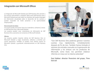 La integración de Microsoft Outlook para SAP Business One permite a los usuarios intercambiar y compartir datos entre SAP Business One y Microsoft Outlook para que todos los miembros del equipo dispongan de información actualizada sobre el desarrollo de las cuentas y puedan responder de modo proactivo a las oportunidades empresariales. Sincronización de datos Un usuario puede sincronizar citas en el calendario, contactos y tareas en SAP Business One y Microsoft Outlook. Los usuarios pueden crear instantáneas de información de SAP Business One y asociarlas con contactos en Microsoft Outlook. Ofertas Los usuarios pueden importar ofertas de SAP Business One en Microsoft Outlook y luego visualizarlas, editarlas y enviarlas por correo electrónico. También se pueden crear ofertas nuevas en Microsoft Outlook y guardarlas automáticamente en SAP Business One. 
Integración con Microsoft Oficce 
“Con SAP Business One podemos generar nuestras cuentas muy rápidamente, inmediatamente después de fin de mes. También hemos limitado el volumen de entradas manuales en la generación de información y los enlaces con los productos de Microsoft, como Excel, nos permiten elaborar informes en masa con la máxima velocidad.” Paul Rakkar: director financiero del grupo, Time Out Ltd  