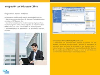 Integración con Microsoft Office 
Integración con el correo electrónico La integración con Microsoft Outlook permite a los usuarios: • Guardar un correo electrónico de Microsoft Outlook como una actividad en SAP Business One • Guardar el texto del correo electrónico original y los archivos adjuntos originales como archivos adjuntos de una actividad en SAP Business One con la funcionalidad de arrastrar y soltar. • Definir parámetros de seguimiento y de recordatorio para una actividad 
Conexión con Microsoft Word y Microsoft Excel La integración con Microsoft Office permite la conexión con SAP Business One desde Microsoft Word y guardar un documento de Microsoft Word en forma de actividad en SAP Business One. La misma función está disponible para Microsoft Excel. En SAP Business One se pueden guardar libros de trabajo en forma de actividades con un interlocutor comercial o una persona de contacto.  