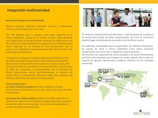 Solución de integración multisociedad 
Muchas empresas necesitan compartir recursos e información entre sus ubicaciones físicas y virtuales. 
Con SAP Business One se pueden crear varias empresas en la misma instalación, incluso en el mismo servidor. Habitualmente, esto implica que un requisito pueda compartir los datos entre más de una base de datos empresarial y la generación de informes entre varias empresas en un informe de fácil comprensión. Con la solución de integración multisociedad para SAP Business One, esto puede lograrse fácilmente. 
La solución de integración multisociedad para SAP Business One 
permite a las empresas que utilizan SAP Business One gestionar 
operaciones multisociedad para más de una empresa, replicando 
automáticamente las operaciones correspondientes en varias bases 
de datos de la empresa. La automatización de la replicación de dichas transacciones reduce significativamente el esfuerzo del usuario final y la introducción manual de datos para actualizar los extractos financieros del comercio multisociedad. 
Características clave 
Los datos maestros globales permiten compartir artículos, 
interlocutores comerciales, precios, etc. entre varias bases de datos 
empresariales. 
Los límites de crédito globales también se pueden aplicar en un 
interlocutor comercial con el objetivo de garantizar que, aunque se 
compartan entre varias empresas, los procesos empresariales se 
pueden controlar estrechamente. 
Integración multisociedad 
El comercio multisociedad permite llevar a cabo procesos de compras y de ventas entre bases de datos empresariales, así como el suministro desde el pago centralizado de proveedores de la oficina central. Los informes consolidados para la generación de informes financieros, de ventas, de stock e incluso específicos entre varias empresas proporcionan una visión clara y regular de toda la empresa. las funciones de integración de varias monedas y de varias localizaciones permiten a las empresas que trabajan con varias regiones del mundo ser capaces de ejecutar operaciones y elaborar informes con las monedas requeridas  