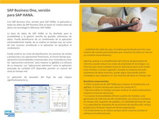 SAP Business One, versión para SAP HANA. 
Con SAP Business One, versión para SAP HANA, la aplicación y todos los datos de SAP Business One se basan en nuestra base de datos con tecnología In-Memory: SAP HANA. La base de datos de SAP HANA se ha diseñado para la escalabilidad y la gestión sencilla de grandes volúmenes de datos. Puede beneficiarse de un rendimiento de la aplicación extremadamente rápido, de un análisis en tiempo real, así como de más usuarios accediendo a la aplicación sin perjudicar el rendimiento. Puede acelerar los ciclos de planificación, los procesos de ventas y producción y las operaciones financieras, al mismo tiempo que aprovecha funcionalidades empresariales muy innovadoras como las "aplicaciones extremas" para mejorar la agilidad y la eficacia de su empresa. Las "aplicaciones extremas" como la aplicación avanzada de cantidad ATP disponible permite un control del stock en tiempo real. La aplicación de previsión del flujo de caja mejora significativamente la… 
…visibilidad del saldo de caja y el análisis generalizado permite crear cuadros de mandos personalizados que muestran los datos en vivo en un contexto visual dinámico. Además, gracias a la simplificación del entorno de generación de informes, puede reducir los costes de propiedad en tecnología. Los informes que antes tardaban horas en ejecutarse ahora solo tardan unos minutos, e incluso segundos. Aunque su empresa acumule volúmenes de datos enormes, puede seguir ejecutando análisis complejos y que requieren un uso intensivo de datos en tiempo real. Beneficios empresariales • Utilice la potencia de SAP HANA para mejorar el rendimiento y la agilidad, al mismo tiempo que reduce los costes de TI. • Ejecute análisis en tiempo real para acelerar la visión empresarial y mejorar la toma de decisiones. • La nuevas funcionalidades ofrecen cuadros de mandos y una generación de informes de alto rendimiento, así como un inventario en tiempo real, la gestión de pedidos y la visibilidad del flujo de caja. • La capacidad de respuesta de los procesos de planificación, ventas, producción y finanzas mejora de forma espectacular. • El rendimiento no se reduce aunque varios usuarios accedan al software simultáneamente.  