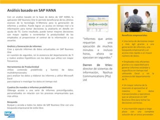 Análisis basado en SAP HANA 
Con un análisis basado en la base de datos de SAP HANA, la aplicación SAP Business One le permite beneficiarse de los últimos avances de la tecnología In-Memory para la generación de informes y análisis. Puede lograr un acceso en tiempo real a la información para tomar decisiones (y analizarla en detalle sin ayuda de TI). Como resultado, puede tomar mejores decisiones con mayor rapidez e incrementar la productividad de los empleados al proporcionar el control de la información a sus usuarios. Análisis y Generación de informes Cree y ejecute informes de datos actualizados en SAP Business One en cuestión de segundos, sin la asistencia del departamento de TI y realice análisis hipotéticos con los datos que utiliza con mayor frecuencia. Herramientas de Productividad Utilice contenido predefinido y fuentes de datos multidimensionales para analizar los datos y elaborar los informes y utilice Microsoft Excel para explorar e investigar los datos en tiempo real. Cuadros De mandos e Informes predefinidos Obtenga acceso a una serie de informes preconfigurados, personalizados en relación con los procesos empresariales que más utiliza. Búsqueda Busque y acceda a todos los datos de SAP Business One con una búsqueda empresarial de estilo libre. 
"Informes que antes requerían una ejecución de muchos minutos e incluso horas, ahora se ejecutan en segundos.“ Darren de Vries: director de sistemas de información, Nashua Communications (Pty) Ltd 
Beneficios empresariales • Una toma de decisiones mejor y más ágil gracias a una generación de informes, una búsqueda empresarial y un acceso más rápido a un mayor número de datos. • Empleados más eficientes gracias a su capacidad para generar informes estándar y específicos en tiempo real utilizando Excel y sin la asistencia del departamento de TI. • Un mayor retorno de la inversión al aprovechar al máximo los datos transaccionales y operativos que se almacenan en SAP Business One para tomar las decisiones correctas. • Una inversión segura a largo plazo con una completa solución de un único proveedor.  