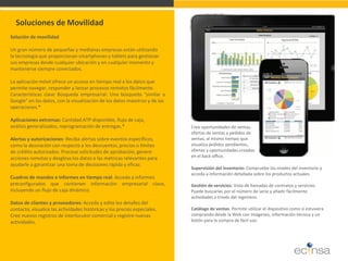 Soluciones de Movilidad 
Solución de movilidad 
Un gran número de pequeñas y medianas empresas están utilizando 
la tecnología que proporcionan smartphones y tablets para gestionar 
sus empresas desde cualquier ubicación y en cualquier momento y 
mantenerse siempre conectados. 
La aplicación móvil ofrece un acceso en tiempo real a los datos que 
permite navegar, responder y lanzar procesos remotos fácilmente. 
Características clave Búsqueda empresarial: Una búsqueda "similar a Google" en los datos, con la visualización de los datos maestros y de las 
operaciones.* 
Aplicaciones extremas: Cantidad ATP disponible, flujo de caja, 
análisis generalizados, reprogramación de entregas.* 
Alertas y autorizaciones: Reciba alertas sobre eventos específicos, 
como la desviación con respecto a los descuentos, precios o límites 
de crédito autorizados. Procese solicitudes de aprobación, genere 
acciones remotas y desglose los datos o las métricas relevantes para 
ayudarle a garantizar una toma de decisiones rápida y eficaz. 
Cuadros de mandos e informes en tiempo real: Acceda a informes 
preconfigurados que contienen información empresarial clave, incluyendo un flujo de caja dinámico. 
Datos de clientes y proveedores: Acceda y edite los detalles del 
contacto, visualice las actividades históricas y los precios especiales. 
Cree nuevos registros de interlocutor comercial y registre nuevas 
actividades. 
Supervisión del inventario: Compruebe los niveles del inventario y acceda a información detallada sobre los productos actuales. Gestión de servicios: Vista de llamadas de contratos y servicios. Puede buscarlas por el número de serie y añadir fácilmente actividades a través del ingeniero. Catálogo de ventas: Permite utilizar el dispositivo como si estuviera comprando desde la Web con imágenes, información técnica y un botón para la compra de fácil uso. 
Cree oportunidades de ventas, ofertas de ventas y pedidos de ventas, al mismo tiempo que visualiza pedidos pendientes, ofertas y oportunidades creados en el back office.  
