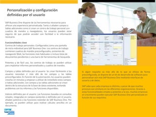 Personalización y configuración definidas por el usuario 
SAP Business One dispone de las herramientas necesarias para ofrecer una experiencia personalizada. Tanto si añaden campos o tablas adicionales como si crean un centro de trabajo personal con cuadros de mandos y navegadores, los usuarios pueden estar seguros de que podrán acceder con facilidad a la información necesaria. Funcionalidades clave Centros de trabajo personales: Configurados como una pantalla de inicio individual para SAP Business One. Los centros de trabajo contienen cuadros de mandos preconfigurados, asistentes de navegación Web, las funciones más habituales o incluso listas de documentos pendientes o una barra de herramientas de búsqueda. Potentes y de fácil uso, los centros de trabajo se pueden utilizar para implantar informes personalizados y cuadros de mandos. Campos y tablas definidos por el usuario: Se crean fácilmente si los usuarios necesitan ir más allá de los campos y las tablas preconfigurados. En función de la autorización, los usuarios pueden crearlos en minutos y empezar a utilizar de inmediato estos campos o tablas adicionales. Los campos y las tablas adicionales se crean dentro de la estructura de la base de datos existente, evitando problemas con los informes y las funciones disponibles. Valores definidos por el usuario: Las funciones basadas en consultas simples, integradas en campos existentes o definidos por el usuario, añaden potencia a las funciones estándar de SAP Business One. Por ejemplo, se pueden utilizar para realizar cálculos sencillos en un documento. 
Si algún requisito va más allá de lo que se ofrece de forma preconfigurada, se dispone de un kit de desarrollo de software para personalizar aún más SAP Business One mediante interfaces de usuario y de datos. SAP sabe que cada empresa es distinta, a pesar de que muchos procesos son similares en las diferentes organizaciones. Gracias a estas funcionalidades simples y potentes a la vez, muchas empresas en crecimiento pueden ejecutar SAP Business One personalizada en función de sus requisitos.  