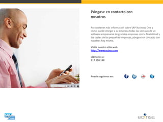Póngase en contacto con nosotros 
Para obtener más información sobre SAP Business One y cómo puede otorgar a su empresa todas las ventajas de un software empresarial de grandes empresas con la flexibilidad y los costes de las pequeñas empresas, póngase en contacto con nosotros hoy mismo. Visite nuestro sitio web: http://www.ecinsa.com Llámenos a: 917 158 188 Puede seguirnos en: 