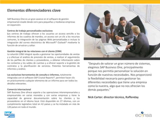 Elementos diferenciadores clave SAP Business One es un gran avance en el software de gestión empresarial creado desde cero para pequeñas y medianas empresas en expansión. Centros de trabajo personalizados exclusivos Los centros de trabajo ofrecen a los usuarios un acceso sencillo a los informes de los cuadros de mandos, un acceso con un clic a los recursos comunes, la integración de las páginas Web personalizadas e incluso la integración del correo electrónico de Microsoft® Outlook® mediante la función de arrastrar y soltar. Gestión integral de las relaciones con el cliente (CRM) La solución CRM integral ayuda a gestionar las oportunidades de ventas y a efectuar el análisis de previsión de ventas, a realizar el seguimiento de los perfiles de clientes y proveedores, a obtener información sobre los contactos y los saldos de cuentas y a ofrecer soporte a la gestión de contratos y la planificación de servicios. Potentes herramientas de informes y análisis Las exclusivas herramientas de consulta e informes, totalmente integradas con el software SAP Crystal Reports®, permiten hacer clic en prácticamente cualquier elemento de un informe para ver todos los detalles relevantes. Comercio internacional SAP Business One ofrece soporte a las operaciones interempresariales y empresariales en varias monedas y con varias empresas y tiene la capacidad de generar documentación sobre los clientes y los proveedores en el idioma local. Está disponible en 27 idiomas, con un cumplimiento legislativo total en 42 países y se ha instalado en más de 120 países en todo el mundo. 
“Después de valorar un gran número de sistemas, elegimos SAP Business One, principalmente porque nos permitía personalizar la solución en función de nuestras necesidades. Nos proporcionó la flexibilidad necesaria para gestionar las diferentes necesidades que tiene una empresa como la nuestra, algo que no nos ofrecían los demás paquetes.” 
Nick Carter: director técnico, Raffenday  