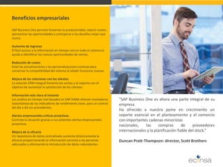 Beneficios empresariales SAP Business One permite fomentar la productividad, reducir costes, aprovechar las oportunidades y anticiparse a los desafíos mejor que nunca. Aumento de ingresos El fácil acceso a la información en tiempo real en todo el sistema le ayuda a identificar las nuevas oportunidades de ventas. Reducción de costes Evite las actualizaciones y las personalizaciones costosas para conservar la compatibilidad del sistema al añadir funciones nuevas. Mejora de las relaciones con los clientes La solución CRM integral fomenta las ventas y el soporte con el objetivo de aumentar la satisfacción de los clientes. Información más clara al instante Los análisis en tiempo real basados en SAP HANA ofrecen reveladoras instantáneas de los indicadores de rendimiento clave, para un control del día a día sin precedentes. Alertas empresariales críticas proactivas Controle la situación gracias a sus potentes alertas empresariales proactivas. Mejora de la eficacia Un repositorio de datos centralizado aumenta drásticamente la eficacia proporcionando la información correcta a las personas adecuadas y eliminando la introducción de datos redundantes. 
"SAP Business One es ahora una parte integral de su empresa. Ha ofrecido a nuestra pyme en crecimiento un soporte esencial en el planteamiento y el comercio con importantes cadenas minoristas nacionales, las compras de proveedores internacionales y la planificación fiable del stock.“ Duncan Pratt-Thompson: director, Scott Brothers  